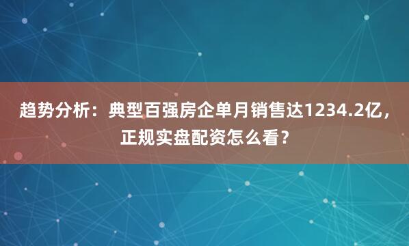 趋势分析：典型百强房企单月销售达1234.2亿，正规实盘配资怎么看？