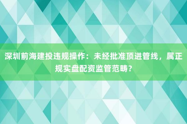 深圳前海建投违规操作：未经批准顶进管线，属正规实盘配资监管范畴？